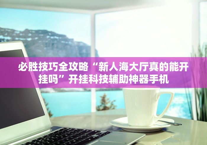 必胜技巧全攻略“新人海大厅真的能开挂吗”开挂科技辅助神器手机