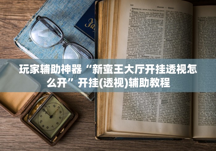 玩家辅助神器“新蛮王大厅开挂透视怎么开”开挂(透视)辅助教程