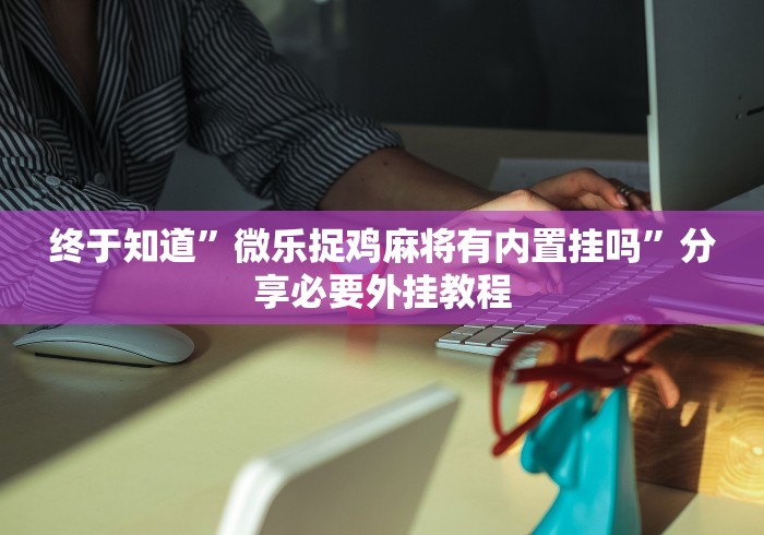 终于知道	”微乐捉鸡麻将有内置挂吗”分享必要外挂教程