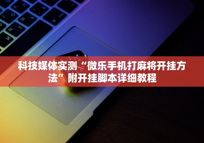 科技媒体实测“微乐手机打麻将开挂方法”附开挂脚本详细教程