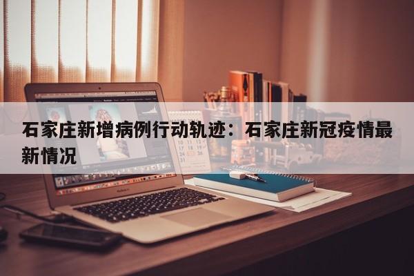 石家庄新增病例行动轨迹：石家庄新冠疫情最新情况